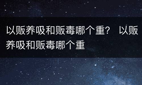 以贩养吸和贩毒哪个重？ 以贩养吸和贩毒哪个重