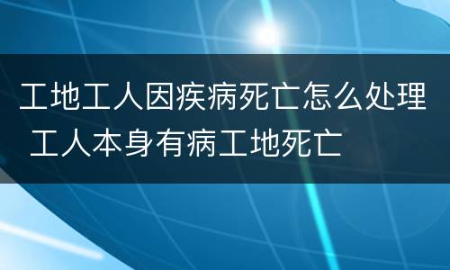 工地工人因疾病死亡怎么处理 工人本身有病工地死亡