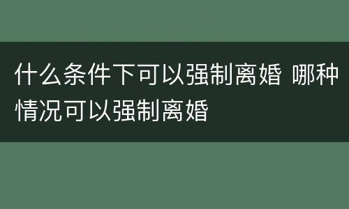 什么条件下可以强制离婚 哪种情况可以强制离婚