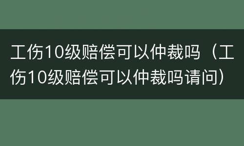 工伤10级赔偿可以仲裁吗（工伤10级赔偿可以仲裁吗请问）