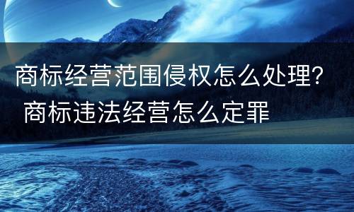 商标经营范围侵权怎么处理？ 商标违法经营怎么定罪
