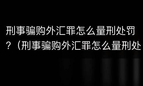 刑事骗购外汇罪怎么量刑处罚?（刑事骗购外汇罪怎么量刑处罚标准）