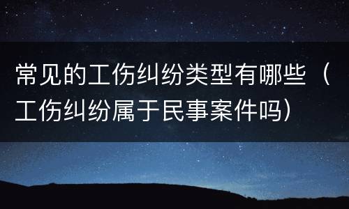 常见的工伤纠纷类型有哪些（工伤纠纷属于民事案件吗）