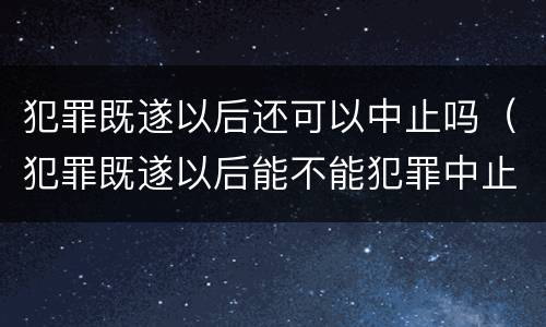 犯罪既遂以后还可以中止吗（犯罪既遂以后能不能犯罪中止）