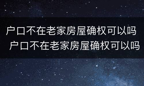 户口不在老家房屋确权可以吗 户口不在老家房屋确权可以吗