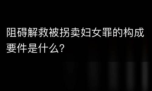 阻碍解救被拐卖妇女罪的构成要件是什么？