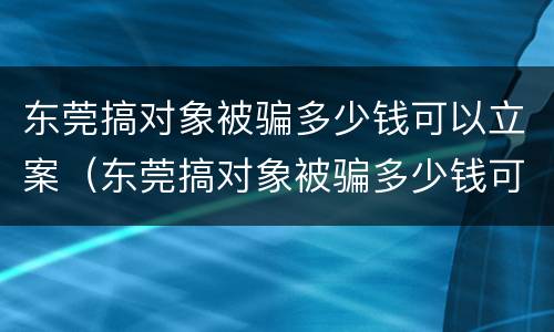 东莞搞对象被骗多少钱可以立案（东莞搞对象被骗多少钱可以立案侦查）