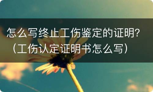 怎么写终止工伤鉴定的证明？（工伤认定证明书怎么写）