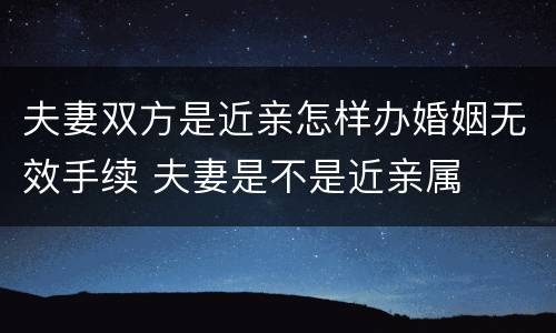 夫妻双方是近亲怎样办婚姻无效手续 夫妻是不是近亲属