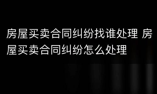 房屋买卖合同纠纷找谁处理 房屋买卖合同纠纷怎么处理