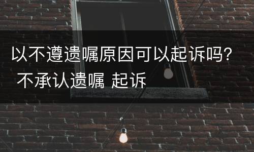 以不遵遗嘱原因可以起诉吗？ 不承认遗嘱 起诉