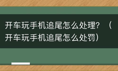 开车玩手机追尾怎么处理？（开车玩手机追尾怎么处罚）