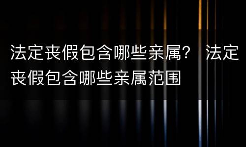 法定丧假包含哪些亲属？ 法定丧假包含哪些亲属范围
