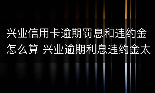 兴业信用卡逾期罚息和违约金怎么算 兴业逾期利息违约金太高如何尝还本金
