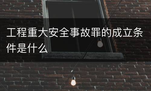 工程重大安全事故罪的成立条件是什么