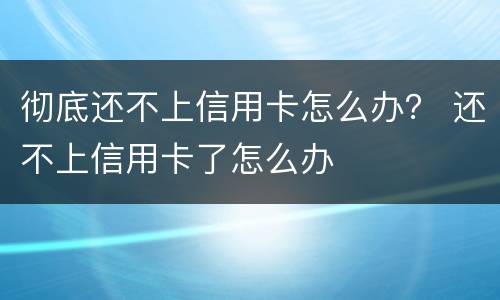 彻底还不上信用卡怎么办？ 还不上信用卡了怎么办