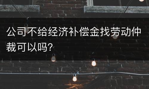 公司不给经济补偿金找劳动仲裁可以吗？