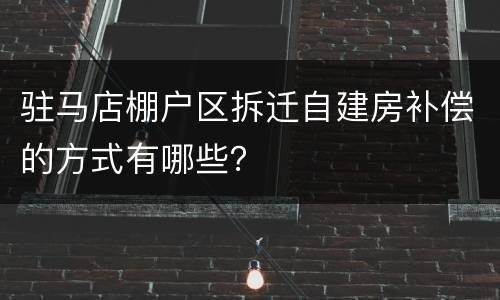 驻马店棚户区拆迁自建房补偿的方式有哪些？