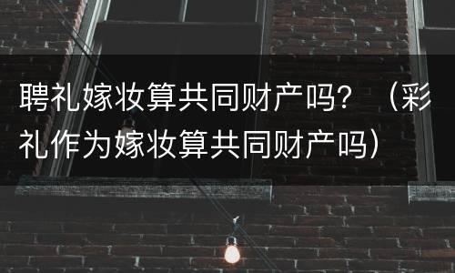 聘礼嫁妆算共同财产吗？（彩礼作为嫁妆算共同财产吗）