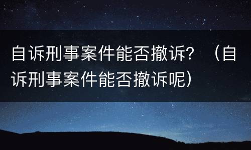 自诉刑事案件能否撤诉？（自诉刑事案件能否撤诉呢）