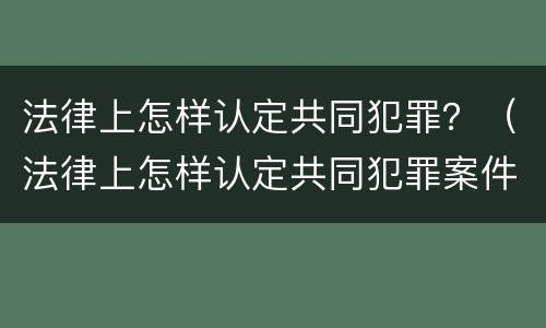 法律上怎样认定共同犯罪？（法律上怎样认定共同犯罪案件）