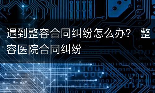 遇到整容合同纠纷怎么办？ 整容医院合同纠纷