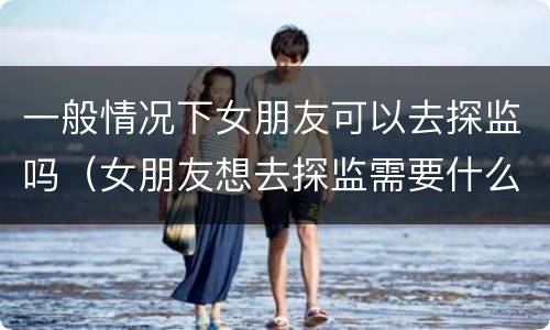 一般情况下女朋友可以去探监吗（女朋友想去探监需要什么手续）