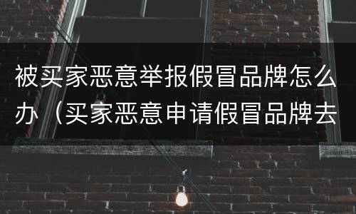 被买家恶意举报假冒品牌怎么办（买家恶意申请假冒品牌去哪里投诉）