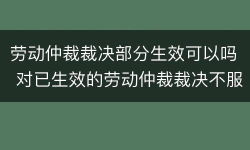 劳动仲裁裁决部分生效可以吗 对已生效的劳动仲裁裁决不服