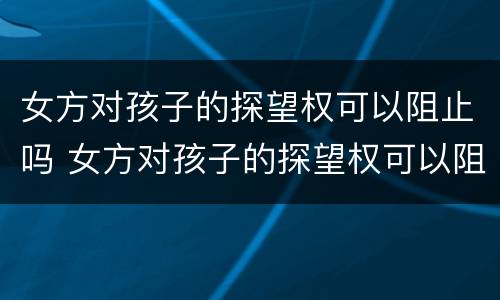 女方对孩子的探望权可以阻止吗 女方对孩子的探望权可以阻止吗知乎