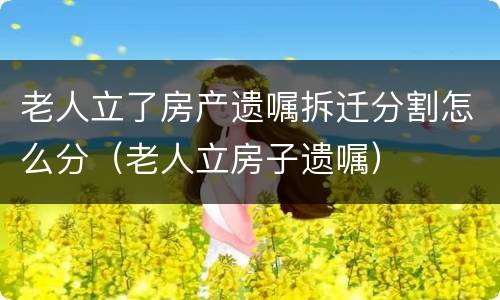 老人立了房产遗嘱拆迁分割怎么分（老人立房子遗嘱）