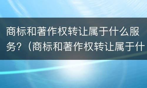 商标和著作权转让属于什么服务?（商标和著作权转让属于什么服务业）