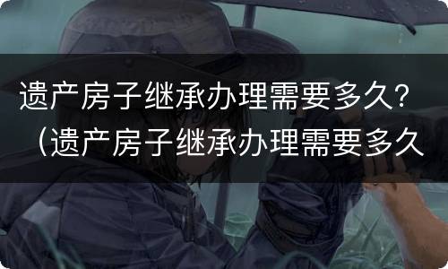 遗产房子继承办理需要多久？（遗产房子继承办理需要多久时间）