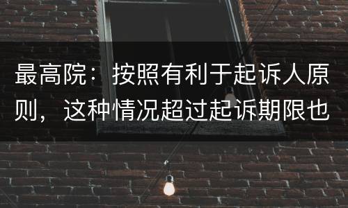 最高院：按照有利于起诉人原则，这种情况超过起诉期限也能诉