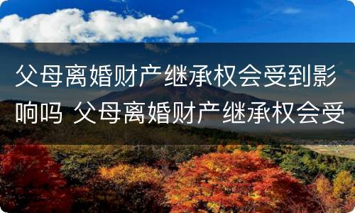 父母离婚财产继承权会受到影响吗 父母离婚财产继承权会受到影响吗视频
