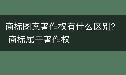 商标图案著作权有什么区别？ 商标属于著作权