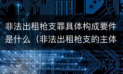 非法出租枪支罪具体构成要件是什么（非法出租枪支的主体）