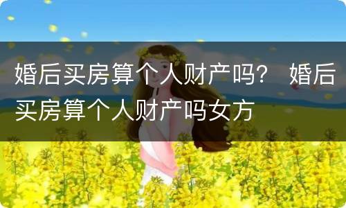 婚后买房算个人财产吗？ 婚后买房算个人财产吗女方