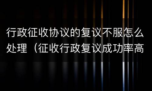 行政征收协议的复议不服怎么处理（征收行政复议成功率高吗）