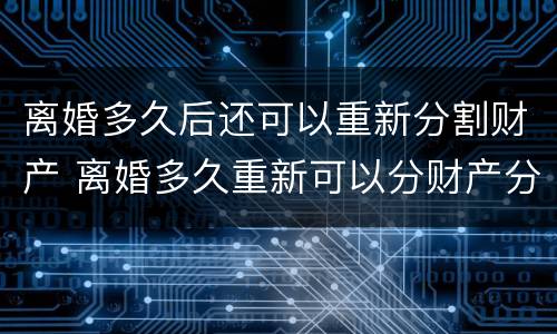 离婚多久后还可以重新分割财产 离婚多久重新可以分财产分割