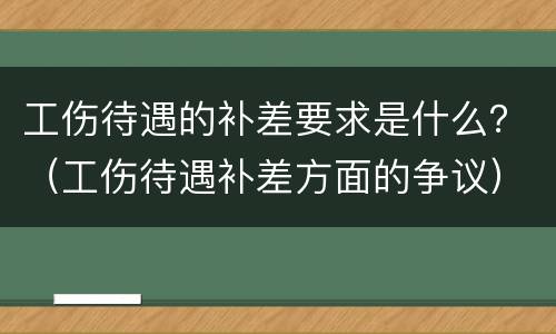 工伤待遇的补差要求是什么？（工伤待遇补差方面的争议）