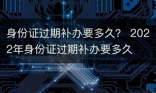 身份证过期补办要多久？ 2022年身份证过期补办要多久