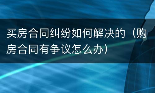 买房合同纠纷如何解决的（购房合同有争议怎么办）