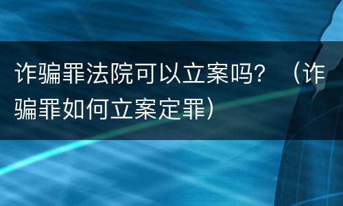 诈骗罪法院可以立案吗？（诈骗罪如何立案定罪）