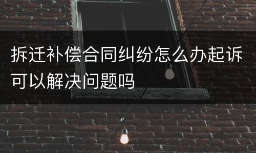 拆迁补偿合同纠纷怎么办起诉可以解决问题吗