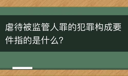 虐待被监管人罪的犯罪构成要件指的是什么？