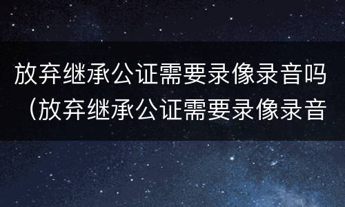 放弃继承公证需要录像录音吗（放弃继承公证需要录像录音吗）