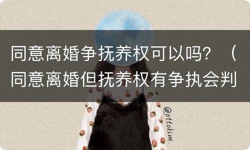 同意离婚争抚养权可以吗？（同意离婚但抚养权有争执会判离吗）