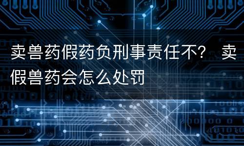 卖兽药假药负刑事责任不？ 卖假兽药会怎么处罚