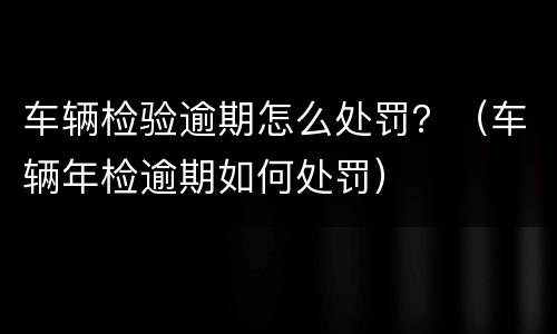 车辆检验逾期怎么处罚？（车辆年检逾期如何处罚）